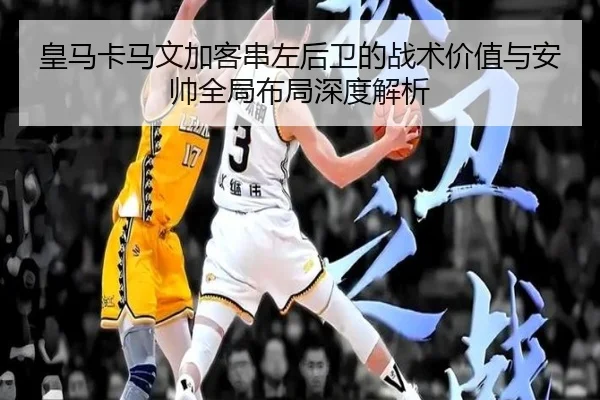 皇马卡马文加客串左后卫的战术价值与安帅全局布局深度解析